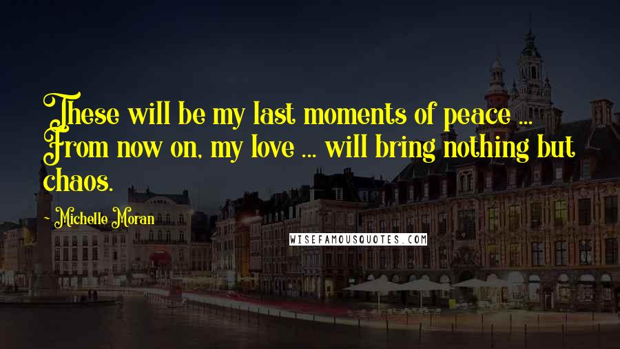 Michelle Moran Quotes: These will be my last moments of peace ... From now on, my love ... will bring nothing but chaos.