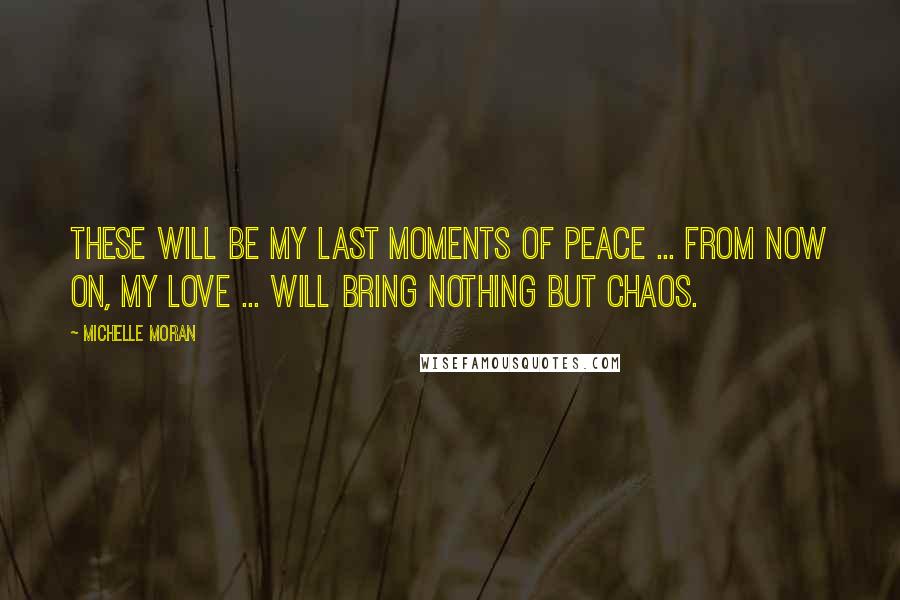 Michelle Moran Quotes: These will be my last moments of peace ... From now on, my love ... will bring nothing but chaos.