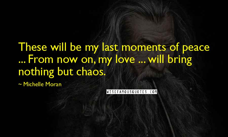 Michelle Moran Quotes: These will be my last moments of peace ... From now on, my love ... will bring nothing but chaos.