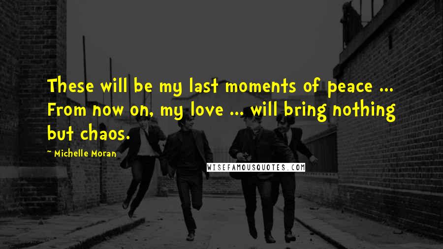 Michelle Moran Quotes: These will be my last moments of peace ... From now on, my love ... will bring nothing but chaos.