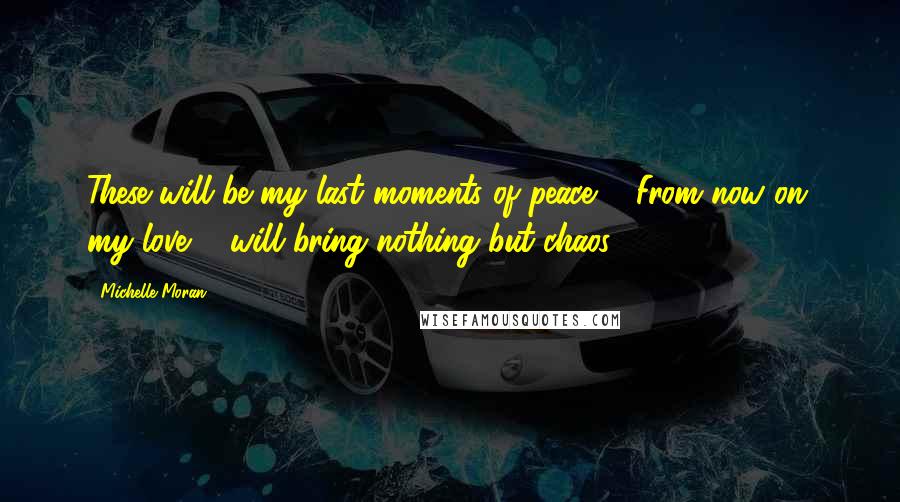 Michelle Moran Quotes: These will be my last moments of peace ... From now on, my love ... will bring nothing but chaos.