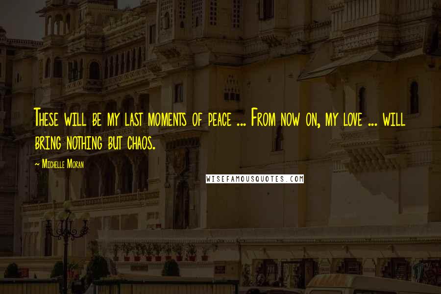 Michelle Moran Quotes: These will be my last moments of peace ... From now on, my love ... will bring nothing but chaos.