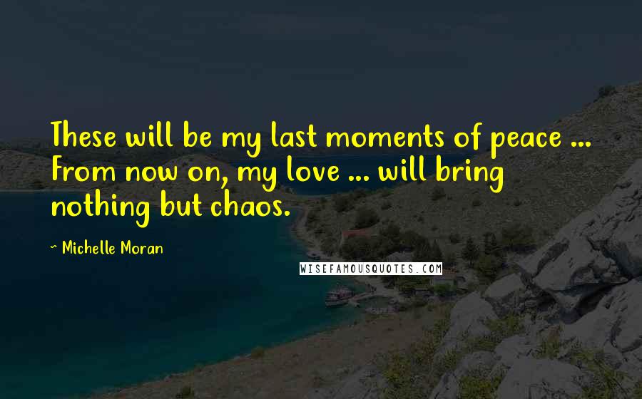 Michelle Moran Quotes: These will be my last moments of peace ... From now on, my love ... will bring nothing but chaos.