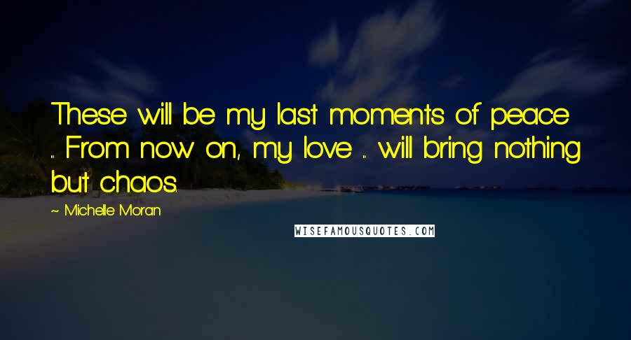 Michelle Moran Quotes: These will be my last moments of peace ... From now on, my love ... will bring nothing but chaos.