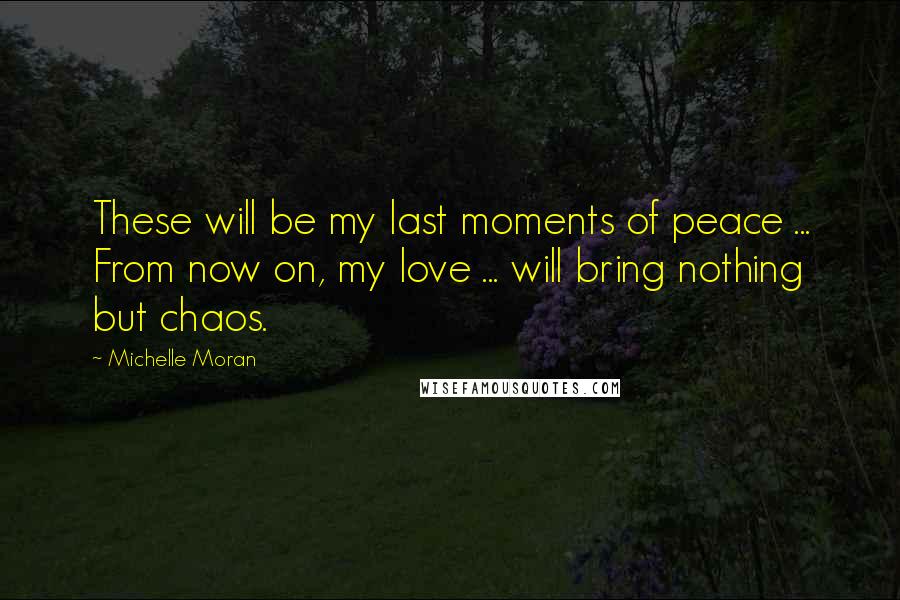 Michelle Moran Quotes: These will be my last moments of peace ... From now on, my love ... will bring nothing but chaos.