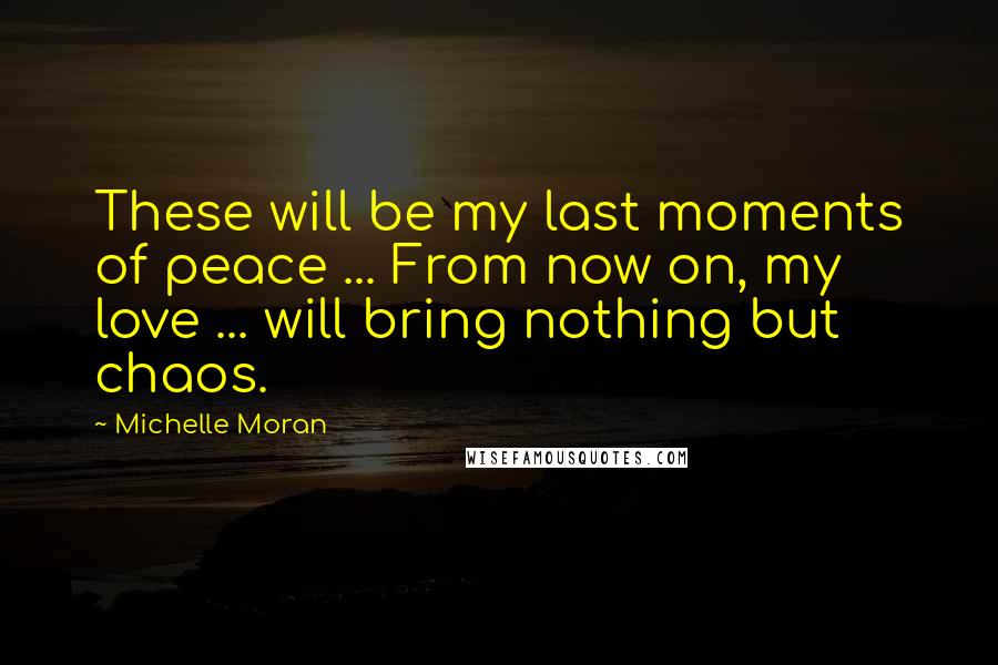 Michelle Moran Quotes: These will be my last moments of peace ... From now on, my love ... will bring nothing but chaos.