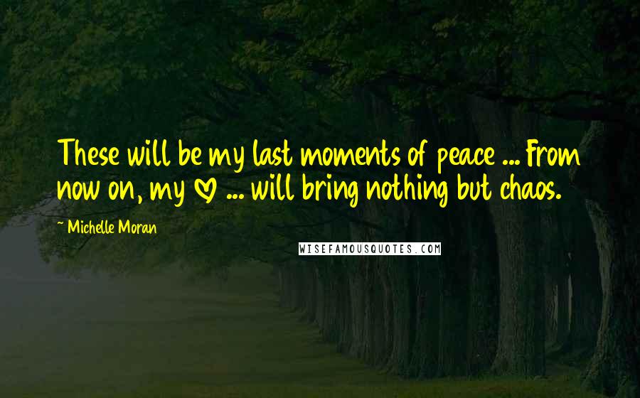 Michelle Moran Quotes: These will be my last moments of peace ... From now on, my love ... will bring nothing but chaos.