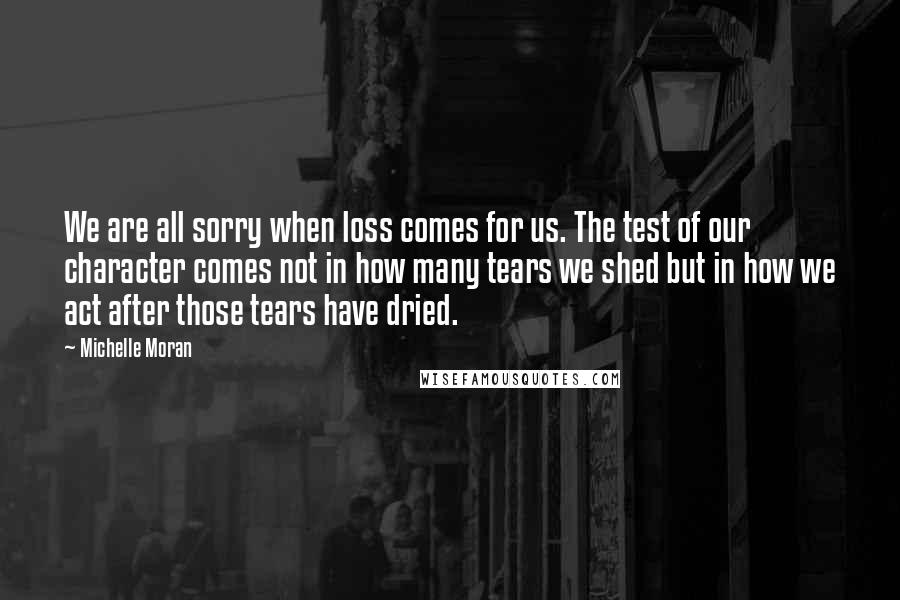 Michelle Moran Quotes: We are all sorry when loss comes for us. The test of our character comes not in how many tears we shed but in how we act after those tears have dried.