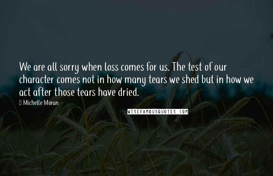 Michelle Moran Quotes: We are all sorry when loss comes for us. The test of our character comes not in how many tears we shed but in how we act after those tears have dried.