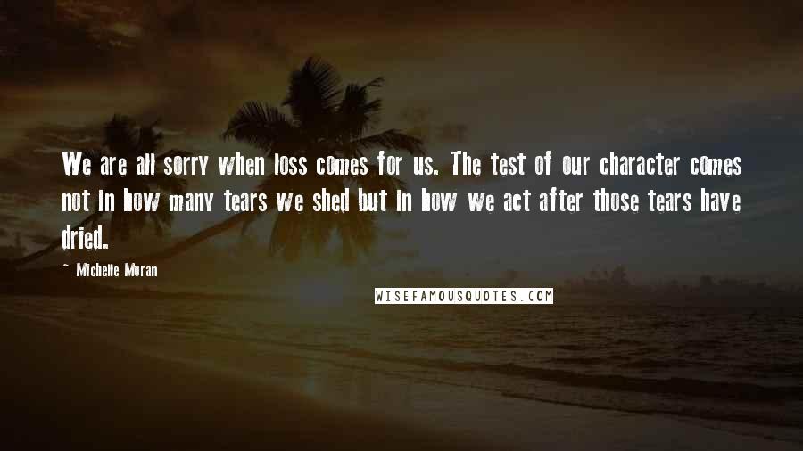 Michelle Moran Quotes: We are all sorry when loss comes for us. The test of our character comes not in how many tears we shed but in how we act after those tears have dried.