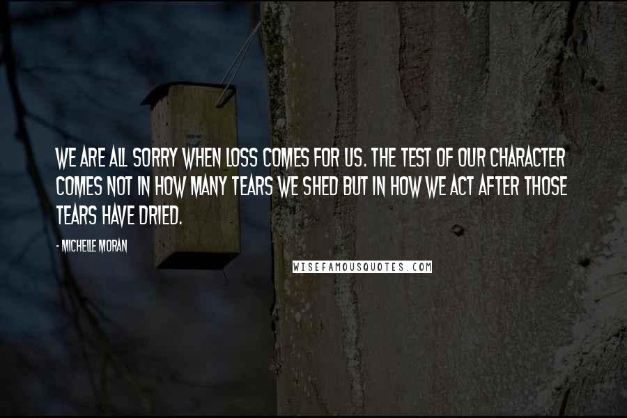 Michelle Moran Quotes: We are all sorry when loss comes for us. The test of our character comes not in how many tears we shed but in how we act after those tears have dried.