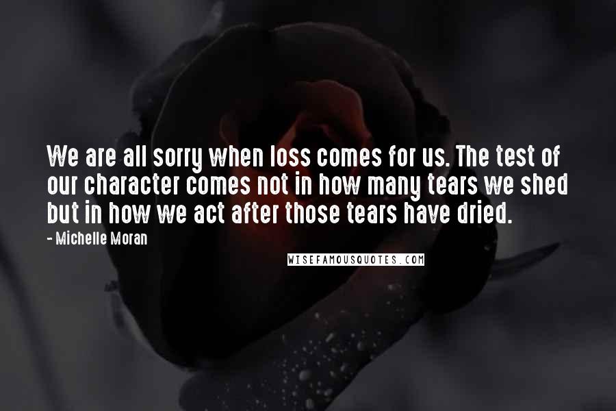 Michelle Moran Quotes: We are all sorry when loss comes for us. The test of our character comes not in how many tears we shed but in how we act after those tears have dried.