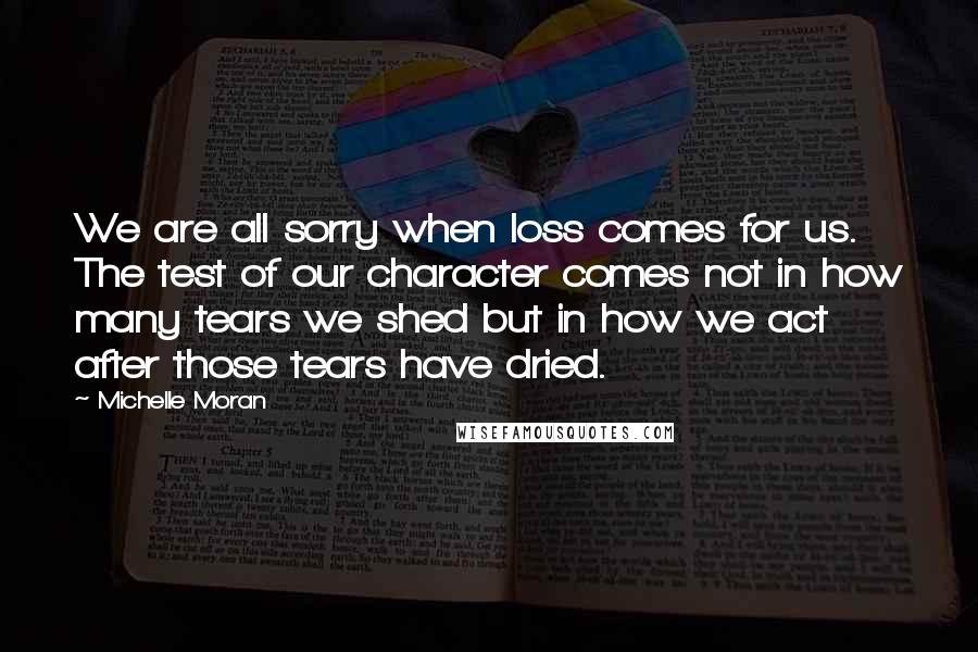 Michelle Moran Quotes: We are all sorry when loss comes for us. The test of our character comes not in how many tears we shed but in how we act after those tears have dried.