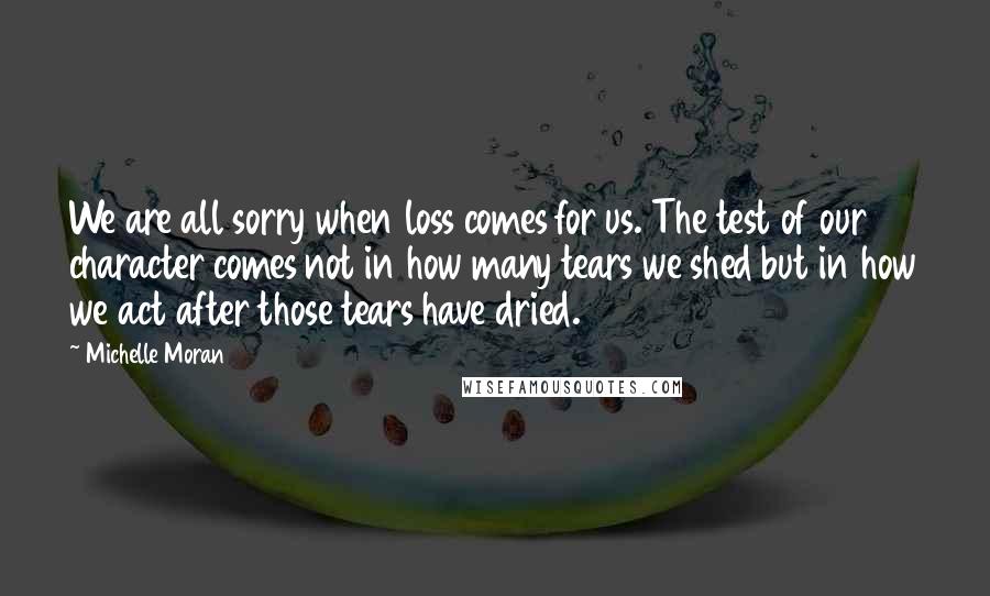 Michelle Moran Quotes: We are all sorry when loss comes for us. The test of our character comes not in how many tears we shed but in how we act after those tears have dried.