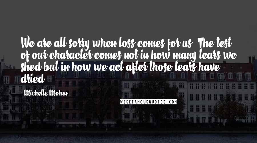 Michelle Moran Quotes: We are all sorry when loss comes for us. The test of our character comes not in how many tears we shed but in how we act after those tears have dried.