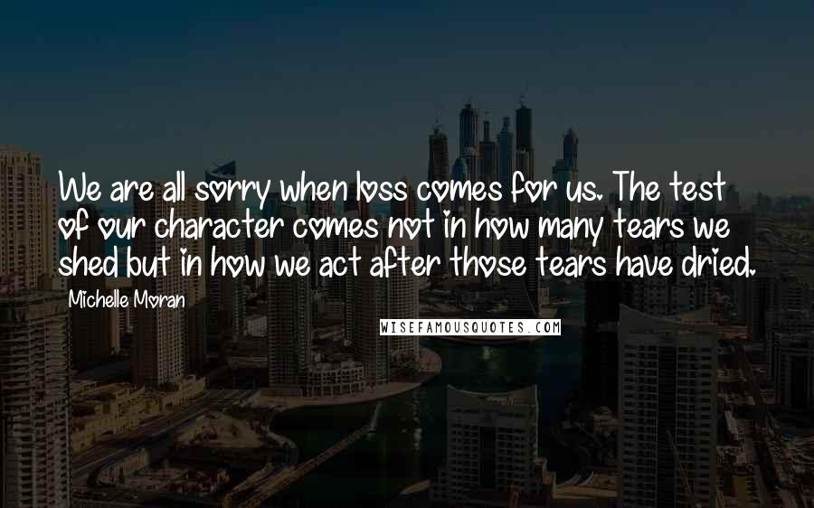 Michelle Moran Quotes: We are all sorry when loss comes for us. The test of our character comes not in how many tears we shed but in how we act after those tears have dried.