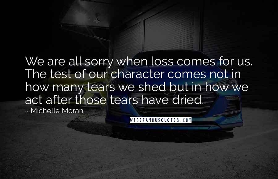 Michelle Moran Quotes: We are all sorry when loss comes for us. The test of our character comes not in how many tears we shed but in how we act after those tears have dried.