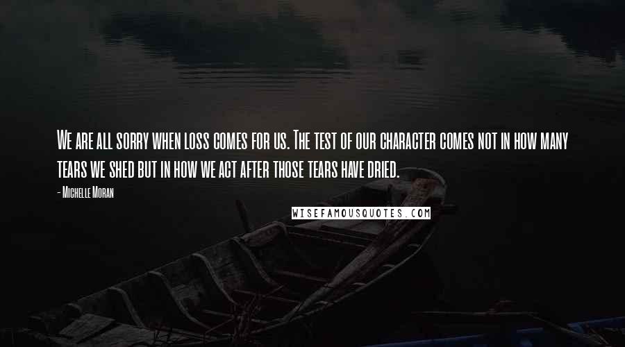 Michelle Moran Quotes: We are all sorry when loss comes for us. The test of our character comes not in how many tears we shed but in how we act after those tears have dried.