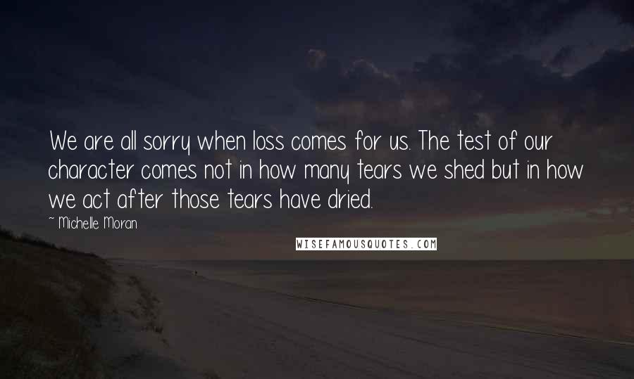 Michelle Moran Quotes: We are all sorry when loss comes for us. The test of our character comes not in how many tears we shed but in how we act after those tears have dried.