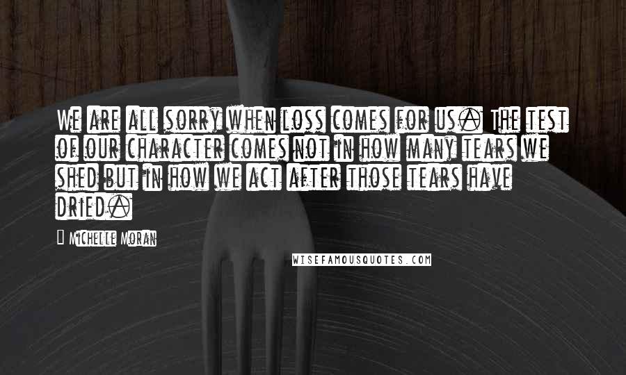 Michelle Moran Quotes: We are all sorry when loss comes for us. The test of our character comes not in how many tears we shed but in how we act after those tears have dried.