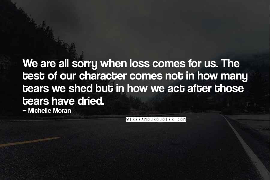 Michelle Moran Quotes: We are all sorry when loss comes for us. The test of our character comes not in how many tears we shed but in how we act after those tears have dried.