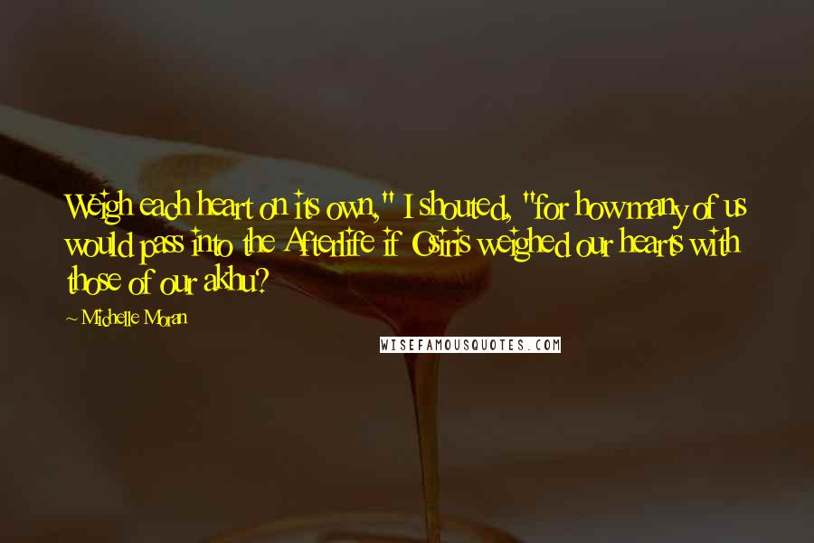 Michelle Moran Quotes: Weigh each heart on its own," I shouted, "for how many of us would pass into the Afterlife if Osiris weighed our hearts with those of our akhu?