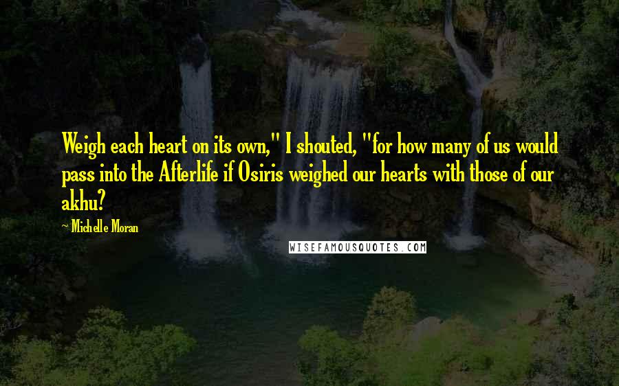 Michelle Moran Quotes: Weigh each heart on its own," I shouted, "for how many of us would pass into the Afterlife if Osiris weighed our hearts with those of our akhu?