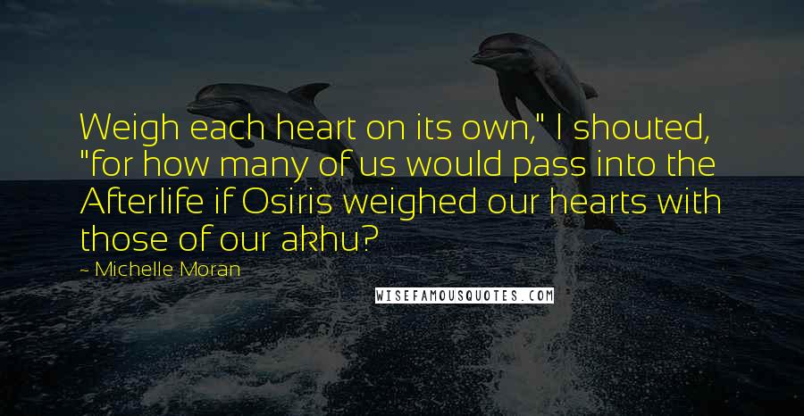 Michelle Moran Quotes: Weigh each heart on its own," I shouted, "for how many of us would pass into the Afterlife if Osiris weighed our hearts with those of our akhu?