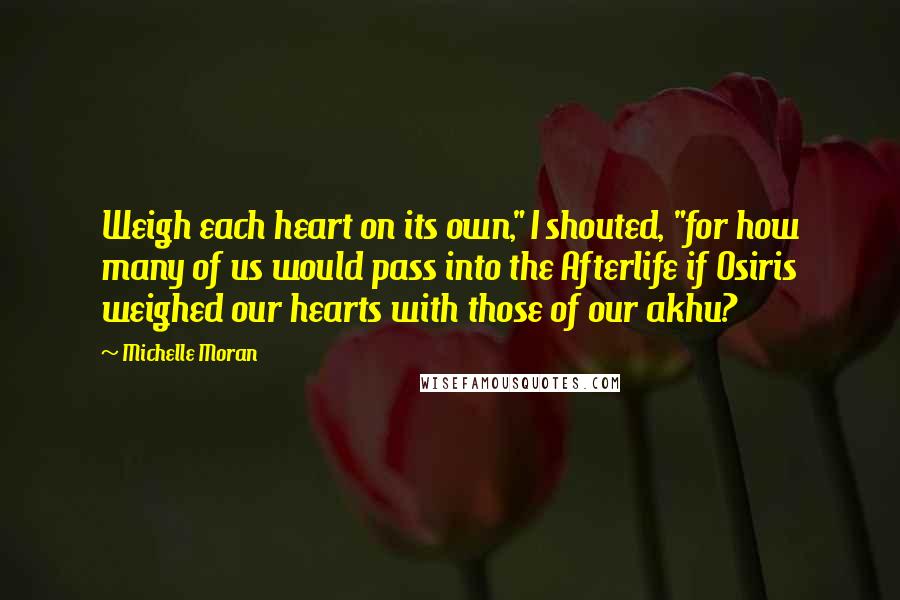 Michelle Moran Quotes: Weigh each heart on its own," I shouted, "for how many of us would pass into the Afterlife if Osiris weighed our hearts with those of our akhu?