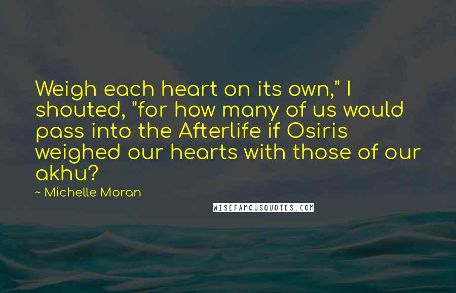 Michelle Moran Quotes: Weigh each heart on its own," I shouted, "for how many of us would pass into the Afterlife if Osiris weighed our hearts with those of our akhu?