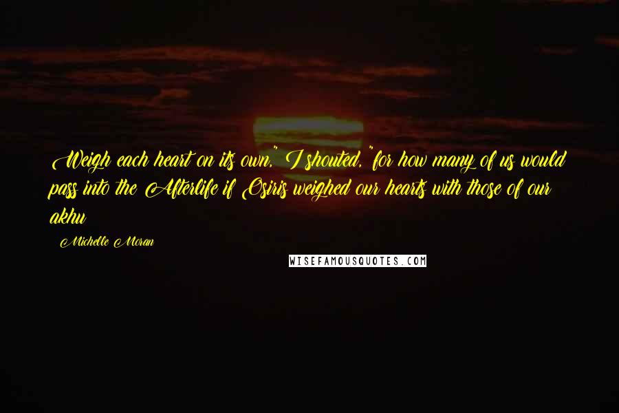 Michelle Moran Quotes: Weigh each heart on its own," I shouted, "for how many of us would pass into the Afterlife if Osiris weighed our hearts with those of our akhu?