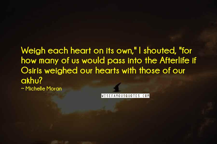 Michelle Moran Quotes: Weigh each heart on its own," I shouted, "for how many of us would pass into the Afterlife if Osiris weighed our hearts with those of our akhu?