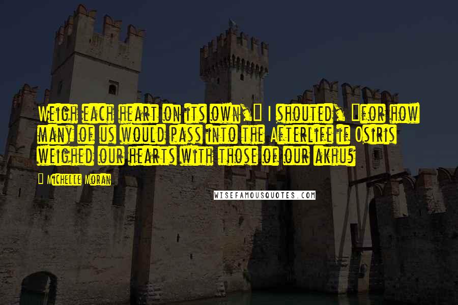 Michelle Moran Quotes: Weigh each heart on its own," I shouted, "for how many of us would pass into the Afterlife if Osiris weighed our hearts with those of our akhu?