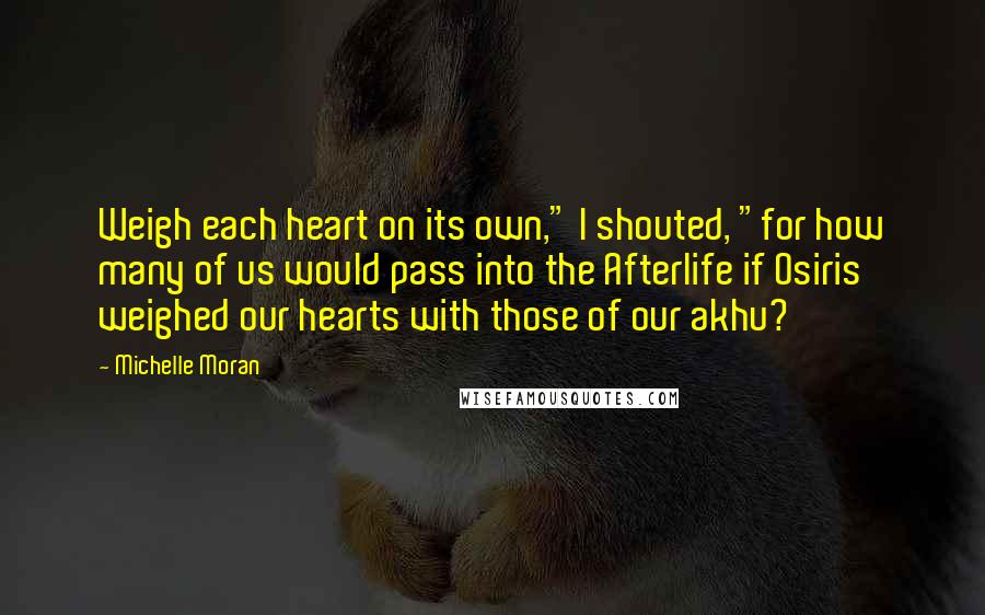 Michelle Moran Quotes: Weigh each heart on its own," I shouted, "for how many of us would pass into the Afterlife if Osiris weighed our hearts with those of our akhu?