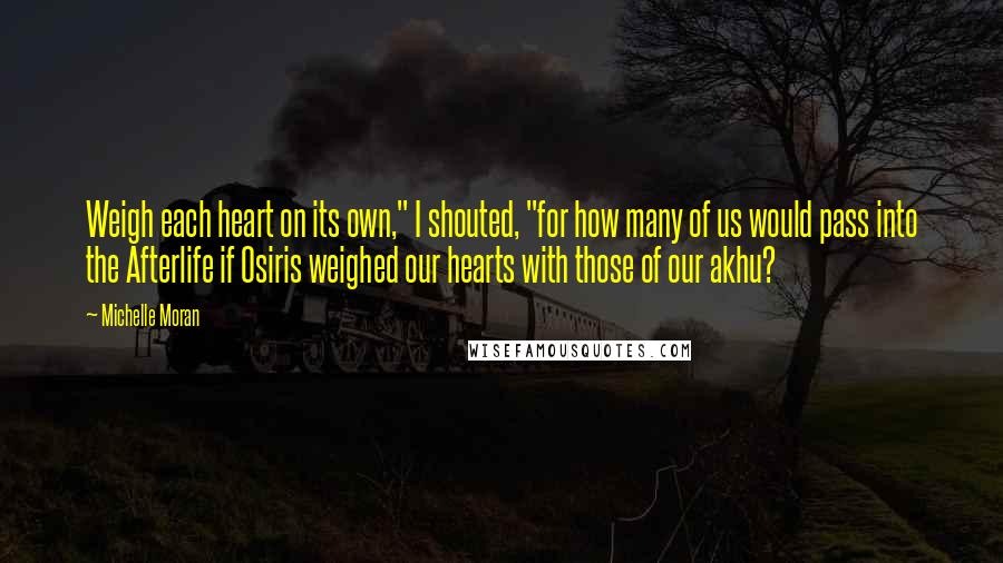 Michelle Moran Quotes: Weigh each heart on its own," I shouted, "for how many of us would pass into the Afterlife if Osiris weighed our hearts with those of our akhu?