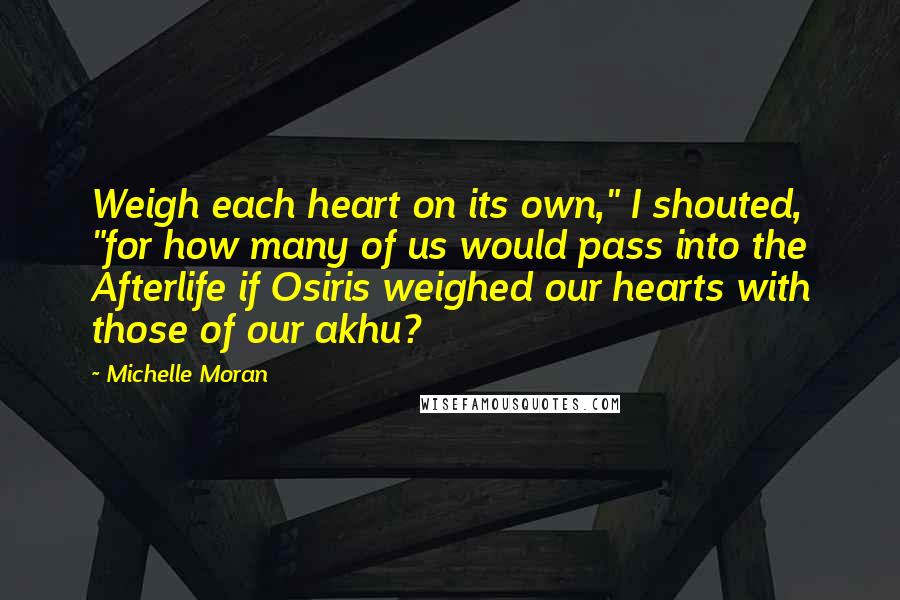Michelle Moran Quotes: Weigh each heart on its own," I shouted, "for how many of us would pass into the Afterlife if Osiris weighed our hearts with those of our akhu?