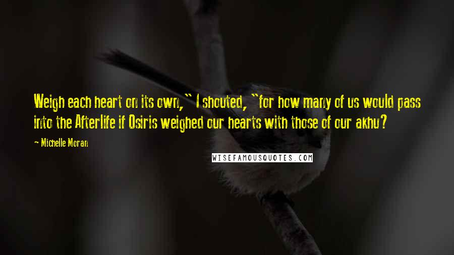 Michelle Moran Quotes: Weigh each heart on its own," I shouted, "for how many of us would pass into the Afterlife if Osiris weighed our hearts with those of our akhu?