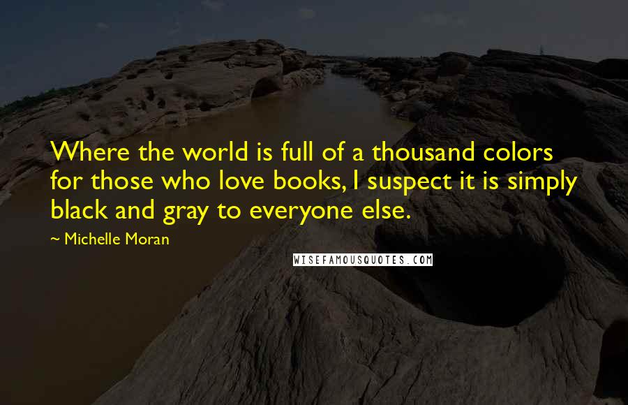 Michelle Moran Quotes: Where the world is full of a thousand colors for those who love books, I suspect it is simply black and gray to everyone else.