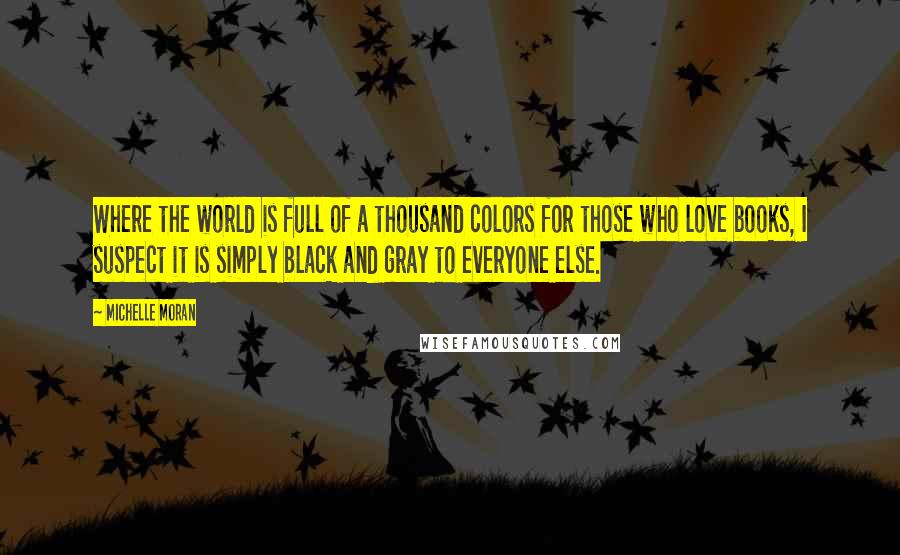 Michelle Moran Quotes: Where the world is full of a thousand colors for those who love books, I suspect it is simply black and gray to everyone else.