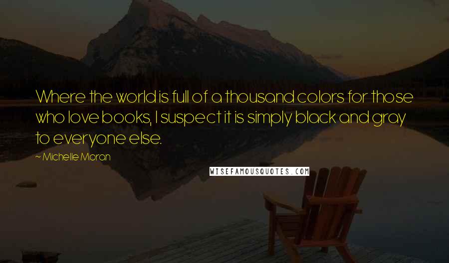 Michelle Moran Quotes: Where the world is full of a thousand colors for those who love books, I suspect it is simply black and gray to everyone else.