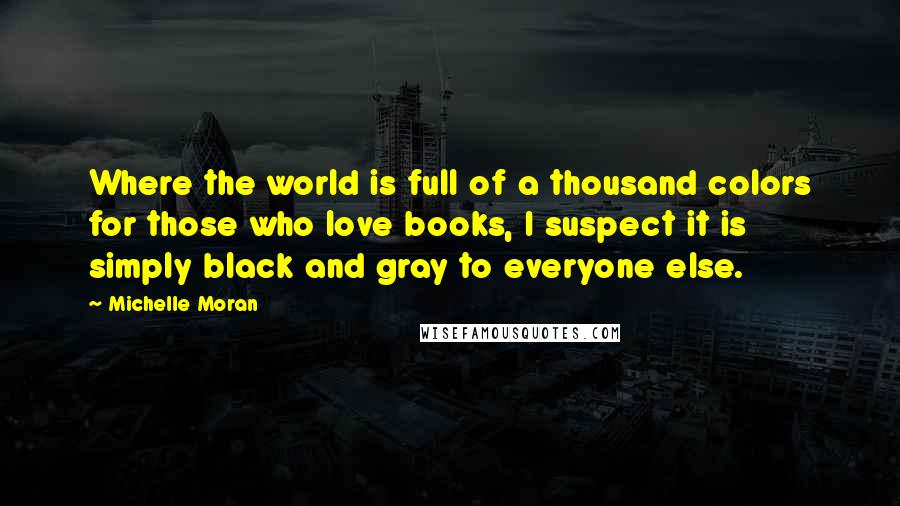 Michelle Moran Quotes: Where the world is full of a thousand colors for those who love books, I suspect it is simply black and gray to everyone else.