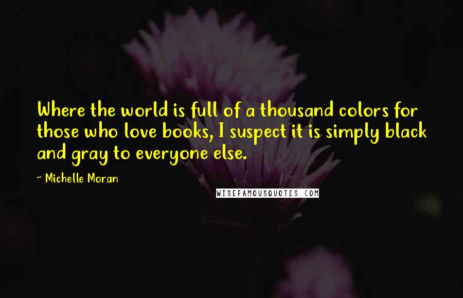 Michelle Moran Quotes: Where the world is full of a thousand colors for those who love books, I suspect it is simply black and gray to everyone else.