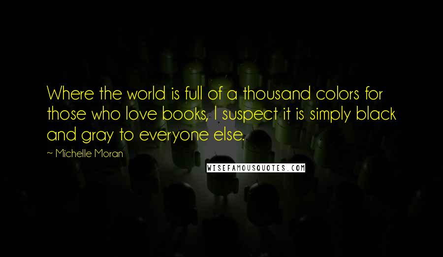 Michelle Moran Quotes: Where the world is full of a thousand colors for those who love books, I suspect it is simply black and gray to everyone else.