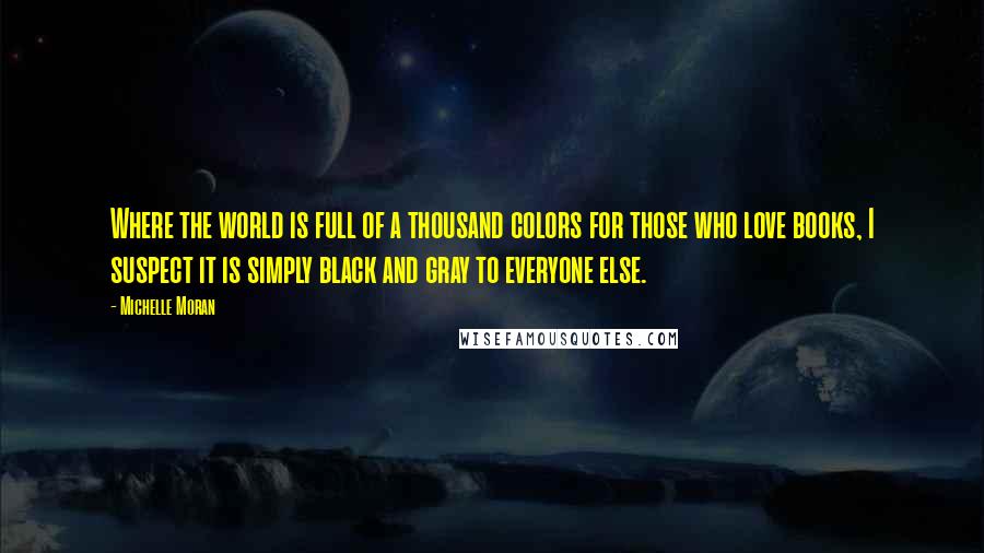 Michelle Moran Quotes: Where the world is full of a thousand colors for those who love books, I suspect it is simply black and gray to everyone else.