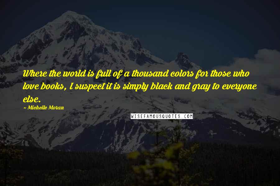 Michelle Moran Quotes: Where the world is full of a thousand colors for those who love books, I suspect it is simply black and gray to everyone else.