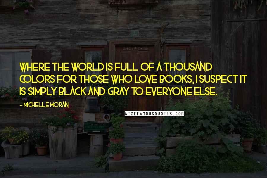 Michelle Moran Quotes: Where the world is full of a thousand colors for those who love books, I suspect it is simply black and gray to everyone else.