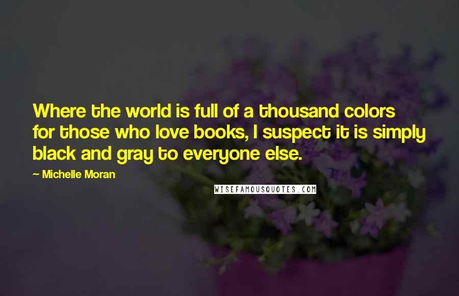 Michelle Moran Quotes: Where the world is full of a thousand colors for those who love books, I suspect it is simply black and gray to everyone else.