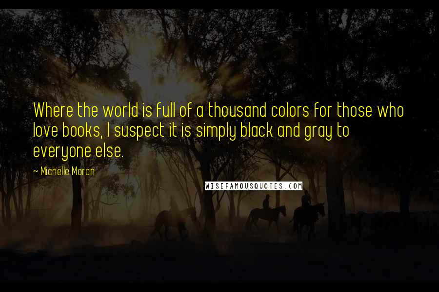 Michelle Moran Quotes: Where the world is full of a thousand colors for those who love books, I suspect it is simply black and gray to everyone else.