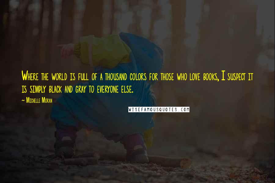 Michelle Moran Quotes: Where the world is full of a thousand colors for those who love books, I suspect it is simply black and gray to everyone else.