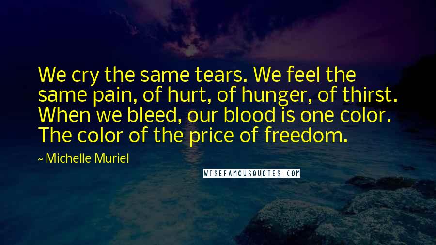 Michelle Muriel Quotes: We cry the same tears. We feel the same pain, of hurt, of hunger, of thirst. When we bleed, our blood is one color. The color of the price of freedom.